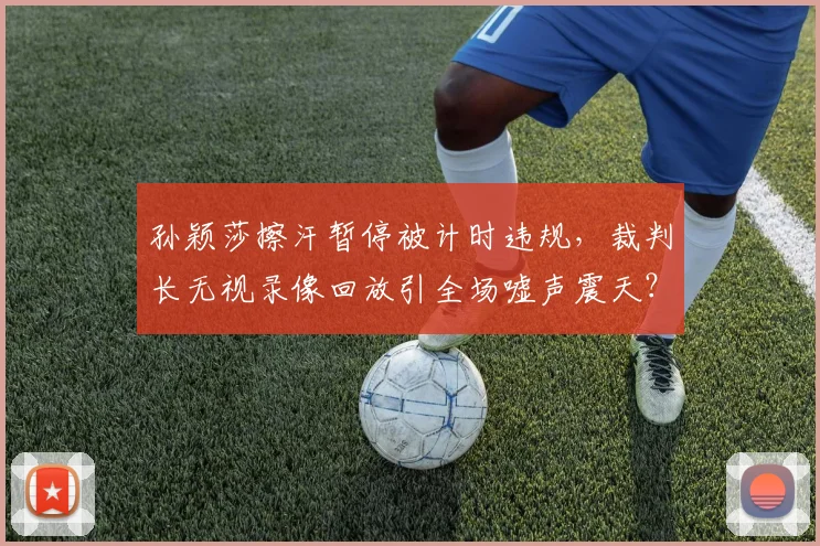 孙颖莎擦汗暂停被计时违规，裁判长无视录像回放引全场嘘声震天？