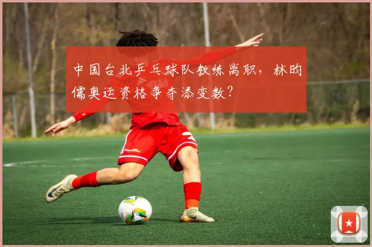 中国台北乒乓球队教练离职，林昀儒奥运资格争夺添变数？