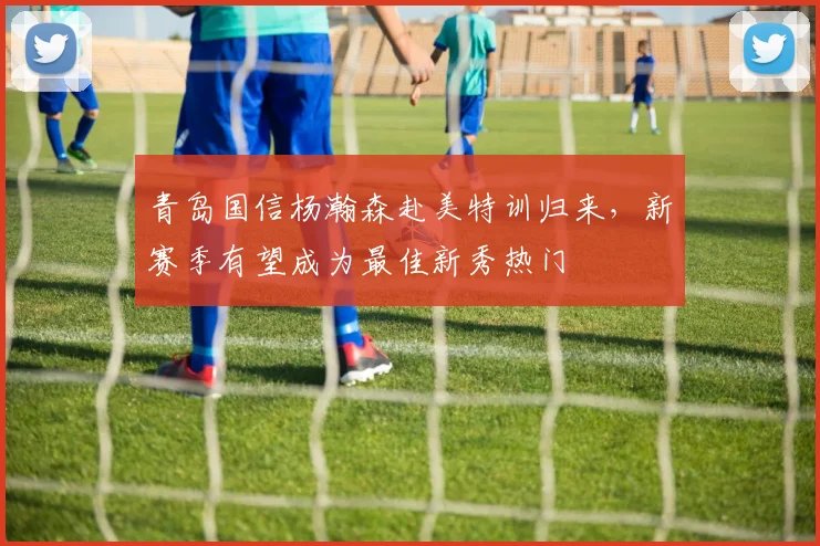 青岛国信杨瀚森赴美特训归来，新赛季有望成为最佳新秀热门