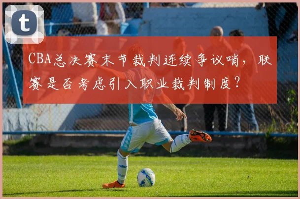 CBA总决赛末节裁判连续争议哨，联赛是否考虑引入职业裁判制度？