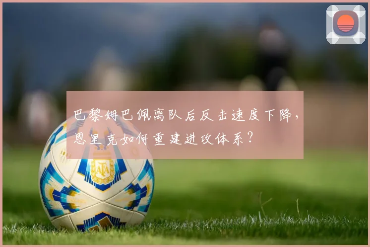 巴黎姆巴佩离队后反击速度下降，恩里克如何重建进攻体系？