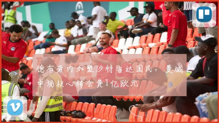 德布劳内加盟沙特吉达国民，曼城中场核心转会费1亿欧元